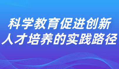 看點丨科學(xué)教育促進(jìn)創(chuàng)新人才培養(yǎng)的實踐路徑